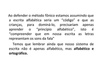 Ao defender o método fônico estamos assumindo que
a escrita alfabética seria um “código” e que as
crianças, para dominá-lo, precisariam apenas
aprender o “princípio alfabético”, isto é
“compreender que em nossa escrita as letras
representam os sons da fala”
   Temos que lembrar ainda que nosso sistema de
escrita não é apenas alfabético, mas alfabético e
ortográfico.
 