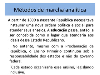 Métodos de marcha analítica
A partir de 1890 a nascente República necessitava
 instaurar uma nova ordem política e social para
 atender seus anseios. A educação passa, então, a
 ser concebida como o lugar que atenderia aos
 ideais desse Estado Republicano.
   No entanto, mesmo com a Proclamação da
 República, o Ensino Primário continuou sob a
 responsabilidade dos estados e não do governo
 federal.
  Cada estado organizaria esse ensino, legislando
 inclusive.
 