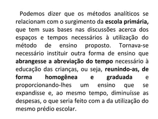 Podemos dizer que os métodos analíticos se
relacionam com o surgimento da escola primária,
que tem suas bases nas discussões acerca dos
espaços e tempos necessários à utilização do
método de ensino proposto. Tornava-se
necessário instituir outra forma de ensino que
abrangesse a abreviação do tempo necessário à
educação das crianças, ou seja, reunindo-as, de
forma      homogênea         e    graduada       e
proporcionando-lhes um ensino que se
expandisse e, ao mesmo tempo, diminuísse as
despesas, o que seria feito com a da utilização do
mesmo prédio escolar.
 