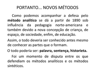 PORTANTO... NOVOS MÉTODOS
   Como podemos acompanhar a defesa pelo
método analítico se dá a partir de 1890 sob
influência da pedagogia norte-americana e
também devido a nova concepção de criança, de
espaço, de sociedade, enfim, de educação.
Assim, o todo deveria ser conhecido antes mesmo
de conhecer as partes que o formam.
O todo poderia ser: palavra, sentença, historieta.
   Foi um momento de disputa entre os que
defendiam os métodos analíticos e os métodos
sintéticos.
 