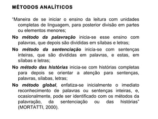 MÉTODOS ANALÍTICOS

“Maneira de se iniciar o ensino da leitura com unidades
  completas de linguagem, para posterior divisão em partes
  ou elementos menores;
No método da palavração inicia-se esse ensino com
  palavras, que depois são divididas em sílabas e letras;
No método da sentenciação inicia-se com sentenças
  inteiras, que são divididas em palavras, e estas, em
  sílabas e letras;
No método das histórias inicia-se com histórias completas
  para depois se orientar a atenção para sentenças,
  palavras, sílabas, letras;
No método global, enfatiza-se inicialmente o imediato
  reconhecimento de palavras ou sentenças inteiras, e,
  ocasionalmente, pode ser identificado com os métodos da
  palavração, da sentenciação ou das histórias”
  (MORTATTI, 2000).
 