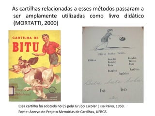 As cartilhas relacionadas a esses métodos passaram a
ser amplamente utilizadas como livro didático
(MORTATTI, 2000)




  Essa cartilha foi adotada no ES pelo Grupo Escolar Elisa Paiva, 1958.
  Fonte: Acervo do Projeto Memórias de Cartilhas, UFRGS
 