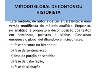MÉTODO GLOBAL DE CONTOS OU
               HISTORIETA
     Este método, de autoria de Lúcia Casasanta, é uma
    versão modificada do método analítico. Enquanto,
    no analítico, é proposto a decomposição dos textos
    em sentenças, palavras e sílabas; Casasanta
.   enriquece o global detalhando-o em cinco fases:
     a) fase do conto ou historieta;
     b) fase da sentenciação;
     c) fase da porção de sentido;
     d) fase da palavração;
     e) fase da silabação
 