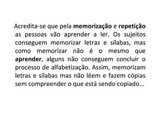 Acredita-se que pela memorização e repetição
as pessoas vão aprender a ler. Os sujeitos
conseguem memorizar letras e sílabas, mas
como memorizar não é o mesmo que
aprender, alguns não conseguem concluir o
processo de alfabetização. Assim, memorizam
letras e sílabas mas não lêem e fazem cópias
sem compreender o que está sendo copiado...
 
