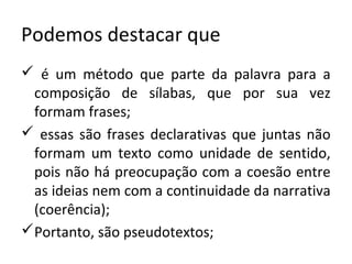 Podemos destacar que
 é um método que parte da palavra para a
 composição de sílabas, que por sua vez
 formam frases;
 essas são frases declarativas que juntas não
 formam um texto como unidade de sentido,
 pois não há preocupação com a coesão entre
 as ideias nem com a continuidade da narrativa
 (coerência);
Portanto, são pseudotextos;
 