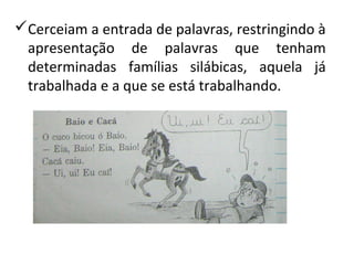 Cerceiam a entrada de palavras, restringindo à
 apresentação de palavras que tenham
 determinadas famílias silábicas, aquela já
 trabalhada e a que se está trabalhando.
 