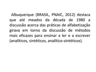 Albuquerque (BRASIL, PNAIC, 2012) destaca
que até meados da década de 1980 a
discussão acerca das práticas de alfabetização
girava em torno da discussão de métodos
mais eficazes para ensinar a ler e a escrever
(analíticos, sintéticos, analítico-sintéticos).
 