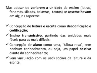 Mas apesar de variarem a unidade de ensino (letras,
 fonemas, sílabas, palavras, textos) se assemelhavam
 em alguns aspectos:

 Concepção de leitura e escrita como decodificação e
  codificação;
 Ensino transmissivo, partindo das unidades mais
  fáceis para as mais difíceis;
 Concepção de aluno como uma, “tábua rasa”, sem
  nenhum conhecimento, ou seja, um papel passivo
  diante do conhecimento;
 Sem vinculação com os usos sociais da leitura e da
  escrita.
 