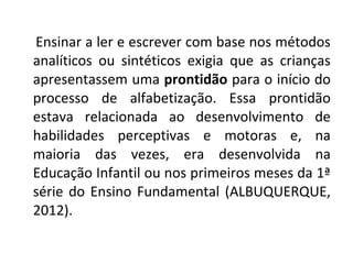 Ensinar a ler e escrever com base nos métodos
analíticos ou sintéticos exigia que as crianças
apresentassem uma prontidão para o início do
processo de alfabetização. Essa prontidão
estava relacionada ao desenvolvimento de
habilidades perceptivas e motoras e, na
maioria das vezes, era desenvolvida na
Educação Infantil ou nos primeiros meses da 1ª
série do Ensino Fundamental (ALBUQUERQUE,
2012).
 