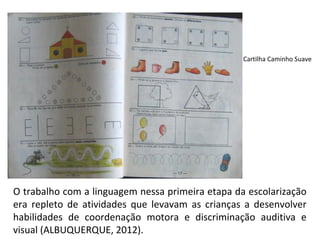 Cartilha Caminho Suave




O trabalho com a linguagem nessa primeira etapa da escolarização
era repleto de atividades que levavam as crianças a desenvolver
habilidades de coordenação motora e discriminação auditiva e
visual (ALBUQUERQUE, 2012).
 
