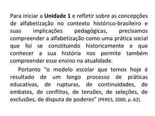 Para iniciar a Unidade 1 e refletir sobre as concepções
de alfabetização no contexto histórico-brasileiro e
suas      implicações     pedagógicas,       precisamos
compreender a alfabetização como uma prática social
que foi se constituindo historicamente e que
conhecer a sua história nos permite também
compreender esse ensino na atualidade.
   Portanto “o modelo escolar que temos hoje é
resultado de um longo processo de práticas
educativas, de rupturas, de continuidades, de
embates, de conflitos, de tensões, de seleções, de
exclusões, de disputa de poderes” (PERES, 2000, p. 62).
 