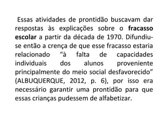 Essas atividades de prontidão buscavam dar
respostas às explicações sobre o fracasso
escolar a partir da década de 1970. Difundiu-
se então a crença de que esse fracasso estaria
relacionado “à falta de capacidades
individuais     dos    alunos     proveniente
principalmente do meio social desfavorecido”
(ALBUQUERQUE, 2012, p. 6), por isso era
necessário garantir uma prontidão para que
essas crianças pudessem de alfabetizar.
 