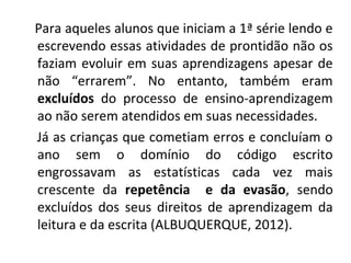 Para aqueles alunos que iniciam a 1ª série lendo e
escrevendo essas atividades de prontidão não os
faziam evoluir em suas aprendizagens apesar de
não “errarem”. No entanto, também eram
excluídos do processo de ensino-aprendizagem
ao não serem atendidos em suas necessidades.
Já as crianças que cometiam erros e concluíam o
ano sem o domínio do código escrito
engrossavam as estatísticas cada vez mais
crescente da repetência e da evasão, sendo
excluídos dos seus direitos de aprendizagem da
leitura e da escrita (ALBUQUERQUE, 2012).
 