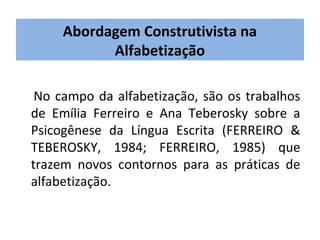 Abordagem Construtivista na
           Alfabetização

 No campo da alfabetização, são os trabalhos
de Emília Ferreiro e Ana Teberosky sobre a
Psicogênese da Língua Escrita (FERREIRO &
TEBEROSKY, 1984; FERREIRO, 1985) que
trazem novos contornos para as práticas de
alfabetização.
 