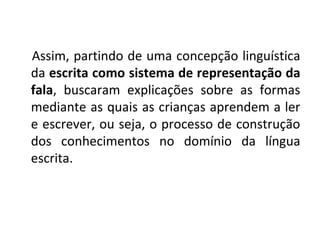 Assim, partindo de uma concepção linguística
da escrita como sistema de representação da
fala, buscaram explicações sobre as formas
mediante as quais as crianças aprendem a ler
e escrever, ou seja, o processo de construção
dos conhecimentos no domínio da língua
escrita.
 