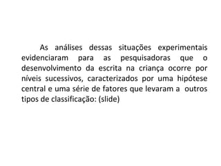 As análises dessas situações experimentais
evidenciaram para as pesquisadoras que o
desenvolvimento da escrita na criança ocorre por
níveis sucessivos, caracterizados por uma hipótese
central e uma série de fatores que levaram a outros
tipos de classificação: (slide)
 