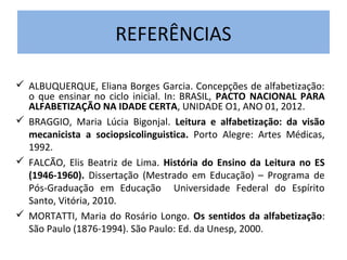 REFERÊNCIAS

 ALBUQUERQUE, Eliana Borges Garcia. Concepções de alfabetização:
  o que ensinar no ciclo inicial. In: BRASIL, PACTO NACIONAL PARA
  ALFABETIZAÇÃO NA IDADE CERTA, UNIDADE O1, ANO 01, 2012.
 BRAGGIO, Maria Lúcia Bigonjal. Leitura e alfabetização: da visão
  mecanicista a sociopsicolinguistica. Porto Alegre: Artes Médicas,
  1992.
 FALCÃO, Elis Beatriz de Lima. História do Ensino da Leitura no ES
  (1946-1960). Dissertação (Mestrado em Educação) – Programa de
  Pós-Graduação em Educação Universidade Federal do Espírito
  Santo, Vitória, 2010.
 MORTATTI, Maria do Rosário Longo. Os sentidos da alfabetização:
  São Paulo (1876-1994). São Paulo: Ed. da Unesp, 2000.
 