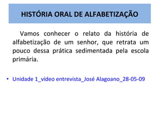 HISTÓRIA ORAL DE ALFABETIZAÇÃO

     Vamos conhecer o relato da história de
  alfabetização de um senhor, que retrata um
  pouco dessa prática sedimentada pela escola
  primária.

• Unidade 1_vídeo entrevista_José Alagoano_28-05-09
 