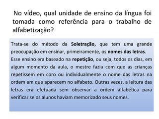 No vídeo, qual unidade de ensino da língua foi
tomada como referência para o trabalho de
alfabetização?
Trata-se do método da Soletração, que tem uma grande
preocupação em ensinar, primeiramente, os nomes das letras.
Esse ensino era baseado na repetição, ou seja, todos os dias, em
algum momento da aula, o mestre fazia com que as crianças
repetissem em coro ou individualmente o nome das letras na
ordem em que aparecem no alfabeto. Outras vezes, a leitura das
letras era efetuada sem observar a ordem alfabética para
verificar se os alunos haviam memorizado seus nomes.
 