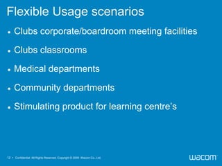 Flexible Usage scenarios
    Clubs corporate/boardroom meeting facilities

    Clubs classrooms

    Medical departments

    Community departments

    Stimulating product for learning centre’s




12 • Confidential All Rights Reserved. Copyright © 2009 Wacom Co., Ltd.
 