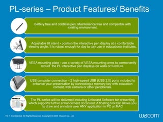 PL-series – Product Features/ Benefits
                             Battery free and cordless pen. Maintenance free and compatible with
                                                     existing environment.



                          Adjustable tilt stand - position the interactive pen display at a comfortable
                        viewing angle. It is robust enough for day to day use in educational institutes.




                        VESA mounting plate - use a variety of VESA mounting arms to permanently
                              mount the PL interactive pen displays on walls or furniture.



                         USB computer connection – 2 high-speed USB (USB 2.0) ports included to
                          enhance your presentation by connecting a memory key with education
                                       content, web camera or other peripherals.



                         The PL-series will be delivered including Uniboard Software for presenting
                        which supports further enhancement of content. A floating tool bar allows you
                                 to draw and annotate over ANY application in PC or MAC

15 • Confidential All Rights Reserved. Copyright © 2009 Wacom Co., Ltd.
 