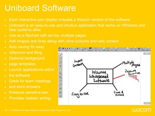 Uniboard Software
   Each interactive pen display includes a Wacom version of the software.
   Uniboard is an easy-to-use and intuitive application that works on Windows and
    Mac systems alike
   Use as a flipchart with ad-hoc multiple pages
   Add shapes and lines along with other pictures and web content
   Auto saving for easy
   reference and filing
   Optional background
   page templates
   Launch applications within
   the software
   Great for team meetings
   and word showers
   Pressure sensitive pen
   Provides realistic writing

16 • Confidential All Rights Reserved. Copyright © 2009 Wacom Co., Ltd.
 