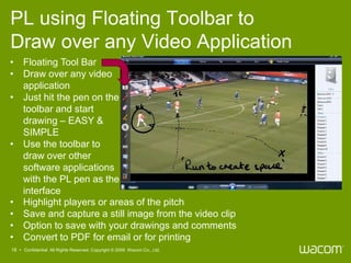 PL using Floating Toolbar to
Draw over any Video Application
• Floating Tool Bar
• Draw over any video
  application
• Just hit the pen on the
  toolbar and start
  drawing – EASY &
  SIMPLE
• Use the toolbar to
  draw over other
  software applications
  with the PL pen as the
  interface
• Highlight players or areas of the pitch
• Save and capture a still image from the video clip
• Option to save with your drawings and comments
• Convert to PDF for email or for printing
18 • Confidential All Rights Reserved. Copyright © 2009 Wacom Co., Ltd.
 