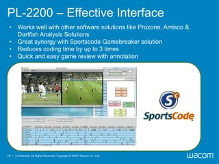PL-2200 – Effective Interface
 • Works well with other software solutions like Prozone, Amisco &
   Dartfish Analysis Solutions
 • Great synergy with Sportscode Gamebreaker solution
 • Reduces coding time by up to 3 times
 • Quick and easy game review with annotation




19 • Confidential All Rights Reserved. Copyright © 2009 Wacom Co., Ltd.
 
