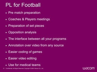 PL for Football
        Pre match preparation

        Coaches & Players meetings

        Preparation of set pieces

        Opposition analysis

        The interface between all your programs

        Annotation over video from any source

        Easier coding of games

        Easier video editing

        Use for medical teams
2 • Confidential All Rights Reserved. Copyright © 2009 Wacom Co., Ltd.
 