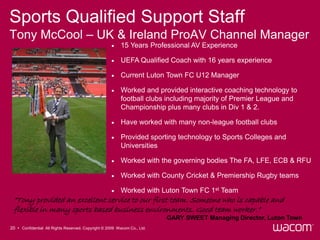 Sports Qualified Support Staff
Tony McCool – UK & Ireland ProAV Channel Manager
                                                        15 Years Professional AV Experience

                                                        UEFA Qualified Coach with 16 years experience

                                                        Current Luton Town FC U12 Manager

                                                        Worked and provided interactive coaching technology to
                                                         football clubs including majority of Premier League and
                                                         Championship plus many clubs in Div 1 & 2.

                                                        Have worked with many non-league football clubs

                                                        Provided sporting technology to Sports Colleges and
                                                         Universities

                                                        Worked with the governing bodies The FA, LFE, ECB & RFU

                                                        Worked with County Cricket & Premiership Rugby teams

                                                        Worked with Luton Town FC 1st Team
 “Tony provided an excellent service to our first team. Someone who is capable and
 flexible in many sports based business environments. Good team worker.”
                                                                          GARY SWEET Managing Director, Luton Town
20 • Confidential All Rights Reserved. Copyright © 2009 Wacom Co., Ltd.
 
