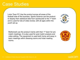 Case Studies

          Luton Town FC Use the product across all areas of the
          football side of the business. Sports Science use the product
          to display their statistical data from sportscode to the 1st team
          and is used for lots of video review, with all ages within the
          youth set up.




            Motherwell use the product mainly with their 1st team for pre
            match meetings. It is also used for post match analysis and
            video editing. The equipment is used both home and away in
            team meetings within dressing rooms and hotel meeting
            rooms.




21 • Confidential All Rights Reserved. Copyright © 2009 Wacom Co., Ltd.
 