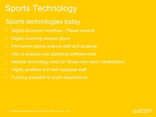Sports Technology
Sports technologies today
• Digital document workflow – Player records
• Digital coaching session plans
• Permanent sports science staff and students
• Use of analysis and statistical software tools
• Medical technology used for fitness and injury rehabilitation
• Highly qualified and well equipped staff
• Funding available to youth departments




3 • Confidential All Rights Reserved. Copyright © 2009 Wacom Co., Ltd.
 