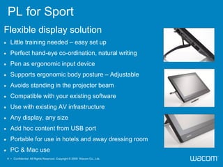PL for Sport
Flexible display solution
     Little training needed – easy set up
     Perfect hand-eye co-ordination, natural writing
     Pen as ergonomic input device
     Supports ergonomic body posture – Adjustable
     Avoids standing in the projector beam
     Compatible with your existing software
     Use with existing AV infrastructure
     Any display, any size
     Add hoc content from USB port
     Portable for use in hotels and away dressing room
     PC & Mac use
    4 • Confidential All Rights Reserved. Copyright © 2009 Wacom Co., Ltd.
 