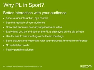 Why PL in Sport?
Better interaction with your audience
    Face-to-face interaction, eye contact
    See the reaction of your audience
    Draw and annotate over any application or video
    Everything you do and see on the PL is displayed on the big screen
    Use for one to one meetings or full team meetings
    Save pictures and video stills with your drawings for email or reference
    No installation costs
    Totally portable solution




6 • Confidential All Rights Reserved. Copyright © 2009 Wacom Co., Ltd.
 