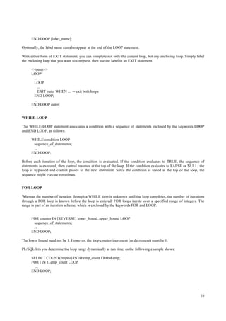 END LOOP [label_name];

Optionally, the label name can also appear at the end of the LOOP statement.

With either form of EXIT statement, you can complete not only the current loop, but any enclosing loop. Simply label
the enclosing loop that you want to complete, then use the label in an EXIT statement.

      <<outer>>
      LOOP
       ...
       LOOP
          ...
           EXIT outer WHEN ... -- exit both loops
       END LOOP;
       ...
      END LOOP outer;


WHILE-LOOP

The WHILE-LOOP statement associates a condition with a sequence of statements enclosed by the keywords LOOP
and END LOOP, as follows:

      WHILE condition LOOP
       sequence_of_statements;
       ...
      END LOOP;

Before each iteration of the loop, the condition is evaluated. If the condition evaluates to TRUE, the sequence of
statements is executed, then control resumes at the top of the loop. If the condition evaluates to FALSE or NULL, the
loop is bypassed and control passes to the next statement. Since the condition is tested at the top of the loop, the
sequence might execute zero times.


FOR-LOOP

Whereas the number of iteration through a WHILE loop is unknown until the loop completes, the number of iterations
through a FOR loop is known before the loop is entered. FOR loops iterate over a specified range of integers. The
range is part of an iteration scheme, which is enclosed by the keywords FOR and LOOP.


      FOR counter IN [REVERSE] lower_bound..upper_bound LOOP
       sequence_of_statements;
       ...
      END LOOP;

The lower bound need not be 1. However, the loop counter increment (or decrement) must be 1.

PL/SQL lets you determine the loop range dynamically at run time, as the following example shows:

      SELECT COUNT(empno) INTO emp_count FROM emp;
      FOR i IN 1..emp_count LOOP
        ...
      END LOOP;




                                                                                                                  16
 