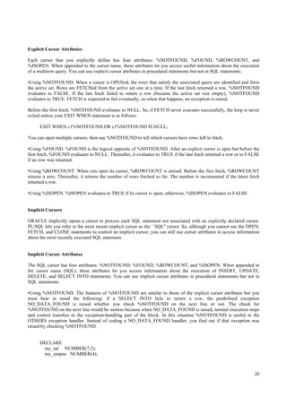 Explicit Cursor Attributes

Each cursor that you explicitly define has four attributes: %NOTFOUND, %FOUND, %ROWCOUNT, and
%ISOPEN. When appended to the cursor name, these attributes let you access useful information about the execution
of a multirow query. You can use explicit cursor attributes in procedural statements but not in SQL statements.

•Using %NOTFOUND. When a cursor is OPENed, the rows that satisfy the associated query are identified and form
the active set. Rows are FETCHed from the active set one at a time. If the last fetch returned a row, %NOTFOUND
evaluates to FALSE. If the last fetch failed to return a row (because the active set was empty), %NOTFOUND
evaluates to TRUE. FETCH is expected to fail eventually, so when that happens, no exception is raised.

Before the first fetch, %NOTFOUND evaluates to NULL. So, if FETCH never executes successfully, the loop is never
exited unless your EXIT WHEN statement is as follows:

      EXIT WHEN c1%NOTFOUND OR c1%NOTFOUND IS NULL;

You can open multiple cursors, then use %NOTFOUND to tell which cursors have rows left to fetch.

•Using %FOUND. %FOUND is the logical opposite of %NOTFOUND. After an explicit cursor is open but before the
first fetch, %FOUND evaluates to NULL. Thereafter, it evaluates to TRUE if the last fetch returned a row or to FALSE
if no row was returned.

•Using %ROWCOUNT. When you open its cursor, %ROWCOUNT is zeroed. Before the first fetch, %ROWCOUNT
returns a zero. Thereafter, it returns the number of rows fetched so far. The number is incremented if the latest fetch
returned a row.

•Using %ISOPEN. %ISOPEN evaluates to TRUE if its cursor is open; otherwise, %ISOPEN evaluates to FALSE.


Implicit Cursors

ORACLE implicitly opens a cursor to process each SQL statement not associated with an explicitly declared cursor.
PL/SQL lets you refer to the most recent implicit cursor as the ``SQL'' cursor. So, although you cannot use the OPEN,
FETCH, and CLOSE statements to control an implicit cursor, you can still use cursor attributes to access information
about the most recently executed SQL statement.


Implicit Cursor Attributes

The SQL cursor has four attributes: %NOTFOUND, %FOUND, %ROWCOUNT, and %ISOPEN. When appended to
the cursor name (SQL), these attributes let you access information about the execution of INSERT, UPDATE,
DELETE, and SELECT INTO statements. You can use implicit cursor attributes in procedural statements but not in
SQL statements.

•Using %NOTFOUND. The features of %NOTFOUND are similar to those of the explicit cursor attributes but you
must bear in mind the following: if a SELECT INTO fails to return a row, the predefined exception
NO_DATA_FOUND is raised whether you check %NOTFOUND on the next line or not. The check for
%NOTFOUND on the next line would be useless because when NO_DATA_FOUND is raised, normal execution stops
and control transfers to the exception-handling part of the block. In this situation %NOTFOUND is useful in the
OTHERS exception handler. Instead of coding a NO_DATA_FOUND handler, you find out if that exception was
raised by checking %NOTFOUND.


      DECLARE
       my_sal NUMBER(7,2);
       my_empno NUMBER(4);



                                                                                                                    20
 