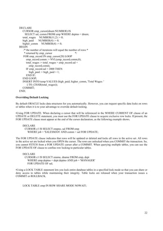 DECLARE
     CURSOR emp_cursor(dnum NUMBER) IS
        SELECT sal, comm FROM emp WHERE deptno = dnum;
     total_wages NUMBER(11,2) := 0;
     high_paid       NUMBER(4) := 0;
     higher_comm NUMBER(4) := 0;
   BEGIN
      /* the number of iterations will equal the number of rows *
       * returned by emp_cursor                      */
      FOR emp_record IN emp_cursor(20) LOOP
         emp_record.comm := NVL(emp_record.comm,0);
         total_wages := total_wages + emp_record.sal +
             emp_record.comm;
         IF emp_record.sal > 2000 THEN
             high_paid := high_paid + 1;
         END IF;
     END LOOP;
     INSERT INTO temp VALUES (high_paid, higher_comm, 'Total Wages: '
          || TO_CHAR(total_wages));
     COMMIT;
   END;

Overriding Default Locking

By default ORACLE locks data structures for you automatically. However, you can request specific data locks on rows
or tables when it is to your advantage to override default locking.

•Using FOR UPDATE. When declaring a cursor that will be referenced in the WHERE CURRENT OF clause of an
UPDATE or DELETE statement, you must use the FOR UPDATE clause to acquire exclusive row locks. If present, the
FOR UPDATE clause must appear at the end of the cursor declaration, as the following example shows.

      DECLARE
       CURSOR c1 IS SELECT empno, sal FROM emp
         WHERE job = 'SALESMAN' AND comm > sal FOR UPDATE;

The FOR UPDATE clause indicates that rows will be updated or deleted and locks all rows in the active set. All rows
in the active set are locked when you OPEN the cursor. The rows are unlocked when you COMMIT the transaction. So,
you cannot FETCH from a FOR UPDATE cursor after a COMMIT. When querying multiple tables, you can use the
FOR UPDATE OF clause to confine row locking to particular tables.

      DECLARE
       CURSOR c1 IS SELECT ename, dname FROM emp, dept
         WHERE emp.deptno = dept.deptno AND job = 'MANAGER'
         FOR UPDATE OF sal;

•Using a LOCK TABLE statement lets you lock entire database tables in a specified lock mode so that you can share or
deny access to tables while maintaining their integrity. Table locks are released when your transaction issues a
COMMIT or ROLLBACK.


      LOCK TABLE emp IN ROW SHARE MODE NOWAIT;




                                                                                                                 22
 