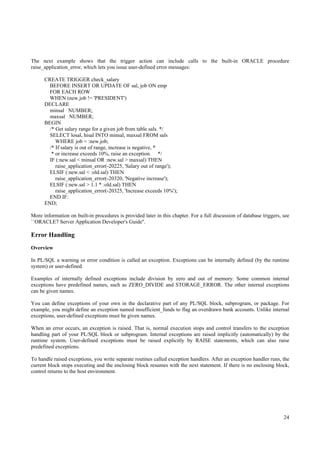 The next example shows that the trigger action can include calls to the built-in ORACLE procedure
raise_application_error, which lets you issue user-defined error messages:

      CREATE TRIGGER check_salary
        BEFORE INSERT OR UPDATE OF sal, job ON emp
        FOR EACH ROW
        WHEN (new.job != 'PRESIDENT')
      DECLARE
        minsal NUMBER;
        maxsal NUMBER;
      BEGIN
        /* Get salary range for a given job from table sals. */
        SELECT losal, hisal INTO minsal, maxsal FROM sals
           WHERE job = :new.job;
        /* If salary is out of range, increase is negative, *
         * or increase exceeds 10%, raise an exception. */
        IF (:new.sal < minsal OR :new.sal > maxsal) THEN
           raise_application_error(-20225, 'Salary out of range');
        ELSIF (:new.sal < :old.sal) THEN
           raise_application_error(-20320, 'Negative increase');
        ELSIF (:new.sal > 1.1 * :old.sal) THEN
           raise_application_error(-20325, 'Increase exceeds 10%');
        END IF:
      END;

More information on built-in procedures is provided later in this chapter. For a full discussion of database triggers, see
``ORACLE7 Server Application Developer's Guide''.

Error Handling
Overview

In PL/SQL a warning or error condition is called an exception. Exceptions can be internally defined (by the runtime
system) or user-defined.

Examples of internally defined exceptions include division by zero and out of memory. Some common internal
exceptions have predefined names, such as ZERO_DIVIDE and STORAGE_ERROR. The other internal exceptions
can be given names.

You can define exceptions of your own in the declarative part of any PL/SQL block, subprogram, or package. For
example, you might define an exception named insufficient_funds to flag an overdrawn bank accounts. Unlike internal
exceptions, user-defined exceptions must be given names.

When an error occurs, an exception is raised. That is, normal execution stops and control transfers to the exception
handling part of your PL/SQL block or subprogram. Internal exceptions are raised implicitly (automatically) by the
runtime system. User-defined exceptions must be raised explicitly by RAISE statements, which can also raise
predefined exceptions.

To handle raised exceptions, you write separate routines called exception handlers. After an exception handler runs, the
current block stops executing and the enclosing block resumes with the next statement. If there is no enclosing block,
control returns to the host environment.




                                                                                                                       24
 