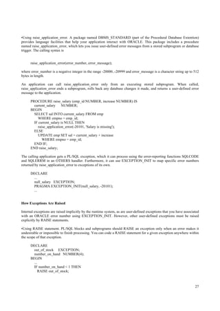 •Using raise_application_error. A package named DBMS_STANDARD (part of the Procedural Database Extention)
provides language facilities that help your application interact with ORACLE. This package includes a procedure
named raise_application_error, which lets you issue user-defined error messages from a stored subprogram or database
trigger. The calling syntax is


      raise_application_error(error_number, error_message);

where error_number is a negative integer in the range -20000..-20999 and error_message is a character string up to 512
bytes in length.

An application can call raise_application_error only from an executing stored subprogram. When called,
raise_application_error ends a subprogram, rolls back any database changes it made, and returns a user-defined error
message to the application.

      PROCEDURE raise_salary (emp_id NUMBER, increase NUMBER) IS
        current_salary     NUMBER;
      BEGIN
        SELECT sal INTO current_salary FROM emp
          WHERE empno = emp_id;
        IF current_salary is NULL THEN
           raise_application_error(-20101, 'Salary is missing');
        ELSE
          UPDATE emp SET sal = current_salary + increase
              WHERE empno = emp_id;
        END IF;
      END raise_salary;

The calling application gets a PL/SQL exception, which it can process using the error-reporting functions SQLCODE
and SQLERRM in an OTHERS handler. Furthermore, it can use EXCEPTION_INIT to map specific error numbers
returned by raise_application_error to exceptions of its own.

      DECLARE
       ...
       null_salary EXCEPTION;
       PRAGMA EXCEPTION_INIT(null_salary, -20101);
       ...


How Exceptions Are Raised

Internal exceptions are raised implicitly by the runtime system, as are user-defined exceptions that you have associated
with an ORACLE error number using EXCEPTION_INIT. However, other user-defined exceptions must be raised
explicitly by RAISE statements.

•Using RAISE statement. PL/SQL blocks and subprograms should RAISE an exception only when an error makes it
undesirable or impossible to finish processing. You can code a RAISE statement for a given exception anywhere within
the scope of that exception.

      DECLARE
        out_of_stock EXCEPTION;
        number_on_hand NUMBER(4);
      BEGIN
        ...
        IF number_on_hand < 1 THEN
            RAISE out_of_stock;



                                                                                                                     27
 