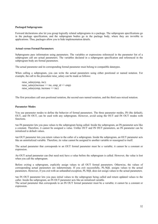 Packaged Subprograms

Forward declarations also let you group logically related subprograms in a package. The subprogram specifications go
in the package specification, and the subprogram bodies go in the package body, where they are invisible to
applications. Thus, packages allow you to hide implementation details.


Actual versus Formal Parameters

Subprograms pass information using parameters. The variables or expressions referenced in the parameter list of a
subprogram call are actual parameters. The variables declared in a subprogram specification and referenced in the
subprogram body are formal parameters.

The actual parameter and its corresponding formal parameter must belong to compatible datatypes.

When calling a subprogram, you can write the actual parameters using either positional or named notation. For
example, the call to the procedure raise_salary can be made as follows:

      raise_salary(emp, inc);
      raise_salary(increase => inc, emp_id => emp)
      raise_salary(emp, increase => inc)


The first procedure call uses positional notation, the second uses named notation, and the third uses mixed notation.


Parameter Modes

You use parameter modes to define the behavior of formal parameters. The three parameter modes, IN (the default),
OUT, and IN OUT, can be used with any subprogram. However, avoid using the OUT and IN OUT modes with
functions.

•an IN parameter lets you pass values to the subprogram being called. Inside the subprogram, an IN parameter acts like
a constant. Therefore, it cannot be assigned a value. Unlike OUT and IN OUT parameters, an IN parameter can be
initialized to default values.

•an OUT parameter lets you return values to the caller of a subprogram. Inside the subprogram, an OUT parameter acts
like an uninitialized variable. Therefore, its value cannot be assigned to another variable or reassigned to itself.

The actual parameter that corresponds to an OUT formal parameter must be a variable; it cannot be a constant or
expression.

An OUT actual parameter can (but need not) have a value before the subprogram is called. However, the value is lost
when you call the subprogram.

Before exiting a subprogram, explicitly assign values to all OUT formal parameters. Otherwise, the values of
corresponding actual parameters are indeterminate. If you exit successfully, PL/SQL assigns values to the actual
parameters. However, if you exit with an unhandled exception, PL/SQL does not assign values to the actual parameters.

•an IN OUT parameter lets you pass initial values to the subprogram being called and return updated values to the
caller. Inside the subprogram, an IN OUT parameter acts like an initialized variable.
The actual parameter that corresponds to an IN OUT formal parameter must be a variable; it cannot be a constant or
expression.




                                                                                                                        32
 