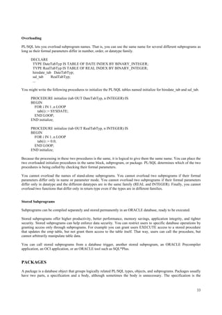 Overloading

PL/SQL lets you overload subprogram names. That is, you can use the same name for several different subprograms as
long as their formal parameters differ in number, order, or datatype family.

      DECLARE
       TYPE DateTabTyp IS TABLE OF DATE INDEX BY BINARY_INTEGER;
       TYPE RealTabTyp IS TABLE OF REAL INDEX BY BINARY_INTEGER;
       hiredate_tab DateTabTyp;
       sal_tab     RealTabTyp;
       ...

You might write the following procedures to initialize the PL/SQL tables named initialize for hiredate_tab and sal_tab.

      PROCEDURE initialize (tab OUT DateTabTyp, n INTEGER) IS
      BEGIN
        FOR i IN 1..n LOOP
         tab(i) := SYSDATE;
        END LOOP;
      END initialize;

      PROCEDURE initialize (tab OUT RealTabTyp, n INTEGER) IS
      BEGIN
        FOR i IN 1..n LOOP
         tab(i) := 0.0;
        END LOOP;
      END initialize;

Because the processing in these two procedures is the same, it is logical to give them the same name. You can place the
two overloaded initialize procedures in the same block, subprogram, or package. PL/SQL determines which of the two
procedures is being called by checking their formal parameters.

You cannot overload the names of stand-alone subprograms. You cannot overload two subprograms if their formal
parameters differ only in name or parameter mode. You cannot overload two subprograms if their formal parameters
differ only in datatype and the different datatypes are in the same family (REAL and INTEGER). Finally, you cannot
overload two functions that differ only in return type even if the types are in different families.


Stored Subprograms

Subprograms can be compiled separately and stored permanently in an ORACLE database, ready to be executed.

Stored subprograms offer higher productivity, better performance, memory savings, application integrity, and tighter
security. Stored subprograms can help enforce data security. You can restrict users to specific database operations by
granting access only through subprograms. For example you can grant users EXECUTE access to a stored procedure
that updates the emp table, but not grant them access to the table itself. That way, users can call the procedure, but
cannot arbitrarily manipulate table data.

You can call stored subprograms from a database trigger, another stored subprogram, an ORACLE Precompiler
application, an OCI application, or an ORACLE tool such as SQL*Plus.


PACKAGES
A package is a database object that groups logically related PL/SQL types, objects, and subprograms. Packages usually
have two parts, a specification and a body, although sometimes the body is unnecessary. The specification is the


                                                                                                                     33
 