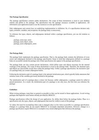 The Package Specification

The package specification contains public declarations. The scope of these declarations is local to your database
schema and global to the package. The specification lists the package resources available to applications. All
information your application needs to use the resources is in the specification.

Only subprograms and cursors have an underlying implementation or definition. So, if a specification declares only
types, constants, variables, and exceptions, the package body is unnecessary.

To reference the types, objects, and subprograms declared within a package specification, you use dot notation as
follows:

      package_name.type_name
      package_name.object_name
      package_name.subprogram_name




The Package Body

The package body implements the package specification. That is, the package body contains the definition of every
cursor and subprogram declared in the package specification. Keep in mind that subprograms defined in a package
body are accessible outside the package only if their specification also appear in the package specification.

The package body can also contain private declarations, which define types and objects necessary for the internal
workings of the package. The scope of these declarations is local to the package body. Therefore, the declared types
and objects are inaccessible except from within the package body. Unlike a package specification, the declarative part
of a package body can contain subprogram bodies.

Following the declarative part of a package body is the optional initialization part, which typically holds statements that
initialize some of the variables previously declared in the package.

The initialization part of a package plays a minor role because, unlike subprograms, a package cannot be called or
passed parameters. As a result, the initialization part of a package is run only once, the first time you reference the
package.


Guidelines

When writing packages, keep them as general as possible so they can be reused in future applications. Avoid writing
packages that duplicate some feature already provided by ORACLE.

Package specifications reflect the design of your application. So, define them before the package bodies. Place in a
specification only the types, objects, and subprograms that must be visible to users of the package.

To reduce the need for recompiling when code is changed, place as few items as possible in a package specification.
Changes to a package body do not require ORACLE to recompile dependent procedures. However, changes to a
package specification require ORACLE to recompile every stored subprogram that references the package.




                                                                                                                        35
 