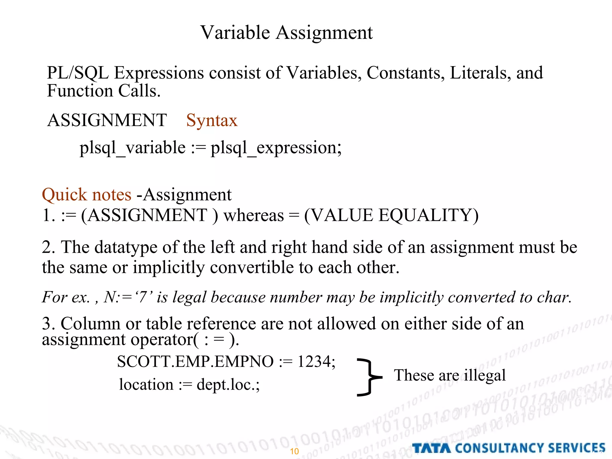 Variable Assignment PL/SQL Expressions consist of Variables, Constants, Literals, and Function Calls. ASSIGNMENT  Syntax   plsql_variable := plsql_expression ;  Quick notes  -Assignment 1. := (ASSIGNMENT ) whereas = (VALUE EQUALITY) 2. The datatype of the left and right hand side of an assignment must be the same or implicitly convertible to each other.  For ex. , N:=‘7’ is legal because number may be implicitly converted to char. 3. Column or table reference are not allowed on either side of an assignment operator( : = ). SCOTT.EMP.EMPNO := 1234; location := dept.loc.;   These are illegal 