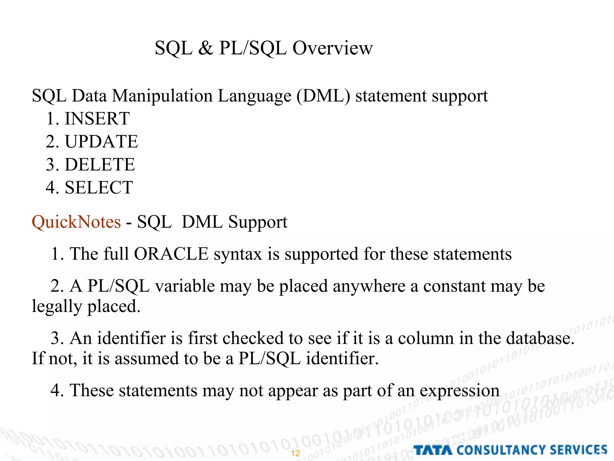 SQL & PL/SQL Overview  SQL Data Manipulation Language (DML) statement support 1. INSERT 2. UPDATE  3. DELETE  4. SELECT QuickNotes  - SQL  DML Support 1. The full ORACLE syntax is supported for these statements 2. A PL/SQL variable may be placed anywhere a constant may be legally placed. 3. An identifier is first checked to see if it is a column in the database. If not, it is assumed to be a PL/SQL identifier. 4. These statements may not appear as part of an expression 