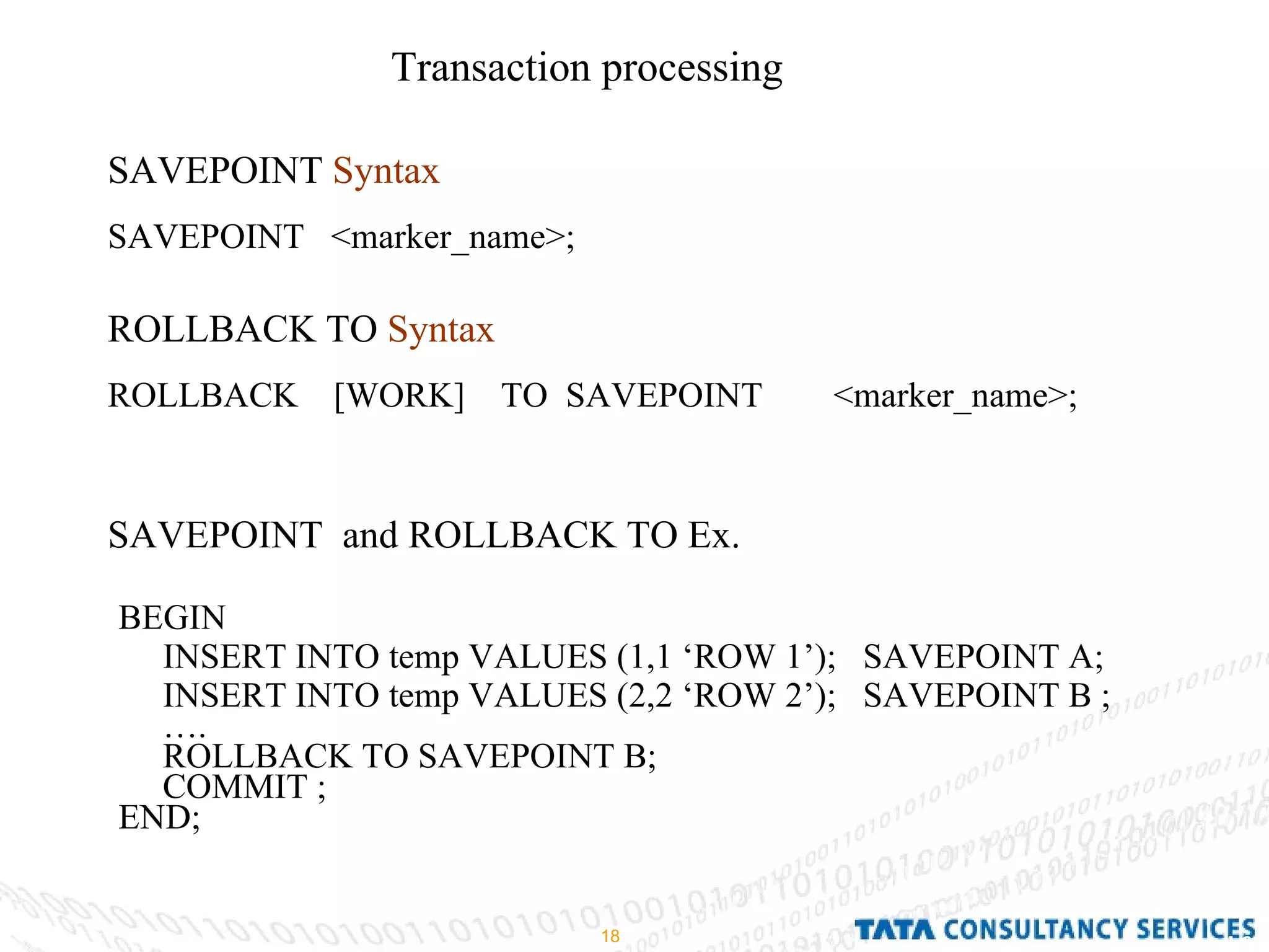 Transaction processing  SAVEPOINT  Syntax   SAVEPOINT  <marker_name>; BEGIN INSERT INTO temp VALUES (1,1 ‘ROW 1’);  SAVEPOINT A; INSERT INTO temp VALUES (2,2 ‘ROW 2’);  SAVEPOINT B ;  … . ROLLBACK TO SAVEPOINT B; COMMIT ; END; ROLLBACK TO  Syntax   ROLLBACK  [WORK]  TO  SAVEPOINT  <marker_name>; SAVEPOINT  and ROLLBACK TO Ex. 
