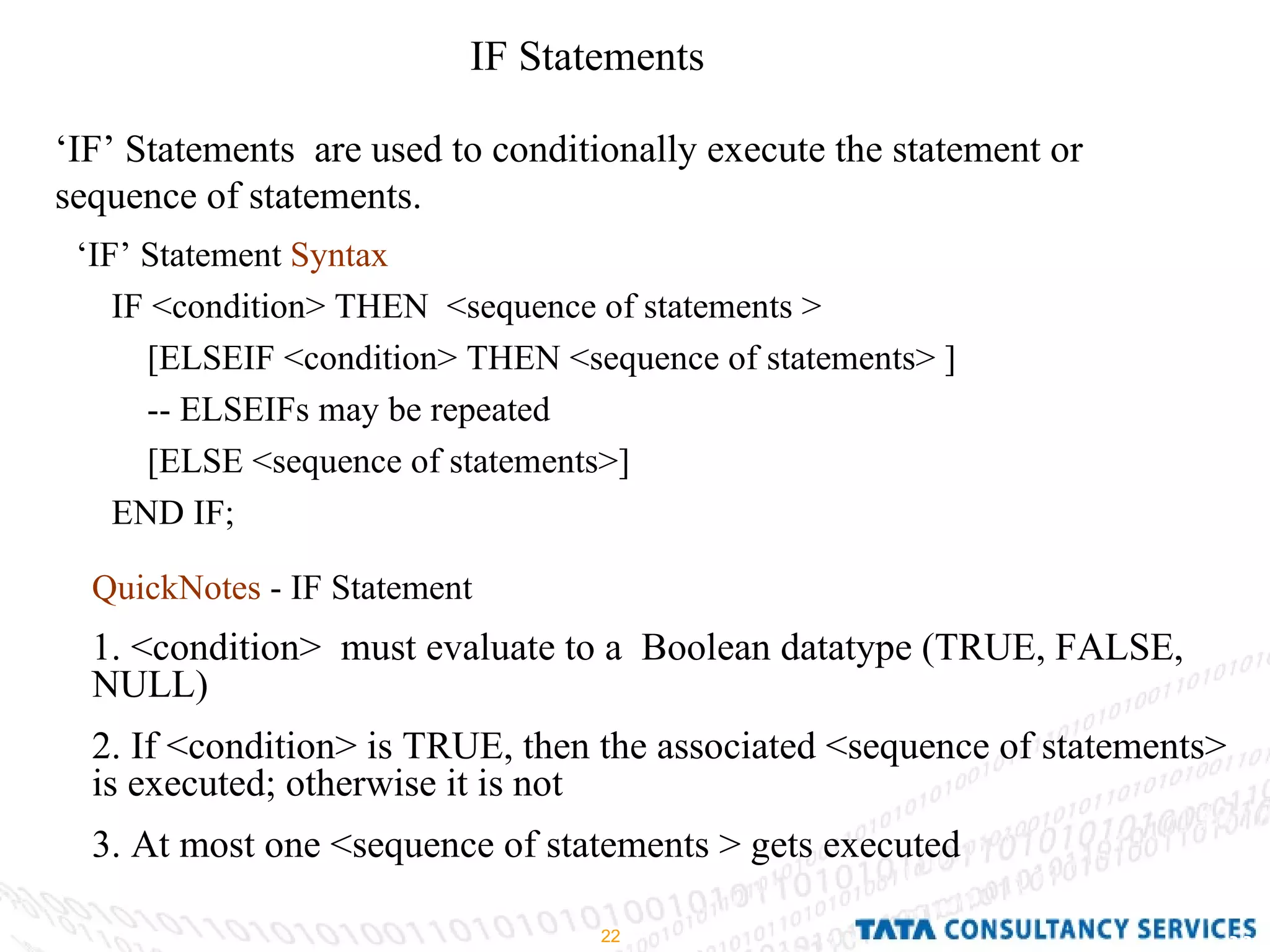 IF Statements  ‘ IF’ Statements  are used to conditionally execute the statement or sequence of statements. ‘ IF’ Statement  Syntax   IF <condition> THEN  <sequence of statements > [ELSEIF <condition> THEN <sequence of statements> ] -- ELSEIFs may be repeated [ELSE <sequence of statements>] END IF; QuickNotes  - IF Statement 1. <condition>  must evaluate to a  Boolean datatype (TRUE, FALSE, NULL) 2. If <condition> is TRUE, then the associated <sequence of statements> is executed; otherwise it is not 3. At most one <sequence of statements > gets executed 