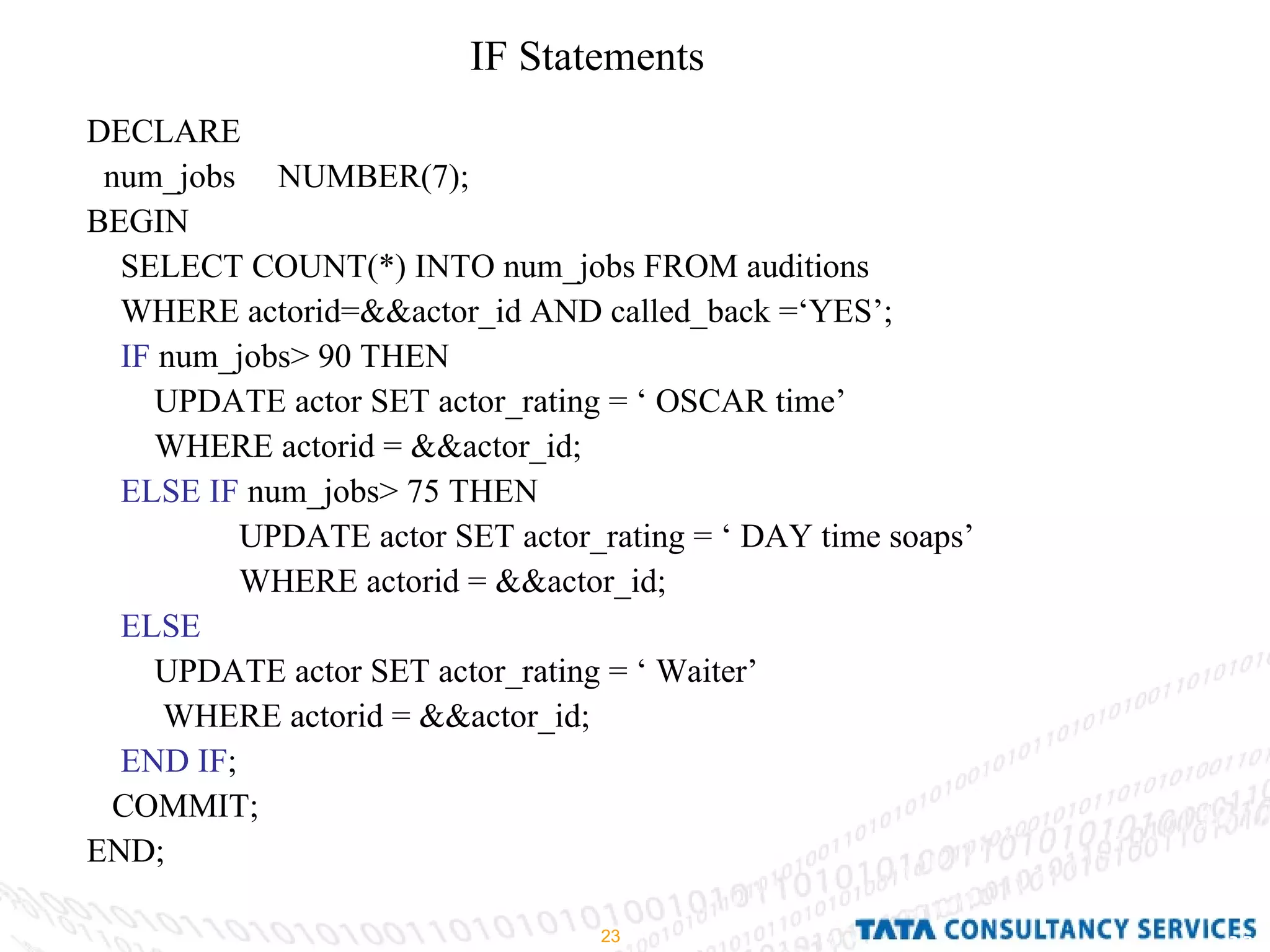 IF Statements  DECLARE  num_jobs  NUMBER(7); BEGIN SELECT COUNT(*) INTO num_jobs FROM auditions WHERE actorid=&&actor_id AND called_back =‘YES’; IF  num_jobs> 90 THEN UPDATE actor SET actor_rating = ‘ OSCAR time’ WHERE actorid = &&actor_id; ELSE IF  num_jobs> 75 THEN UPDATE actor SET actor_rating = ‘ DAY time soaps’ WHERE actorid = &&actor_id; ELSE UPDATE actor SET actor_rating = ‘ Waiter’ WHERE actorid = &&actor_id; END IF ; COMMIT; END; 