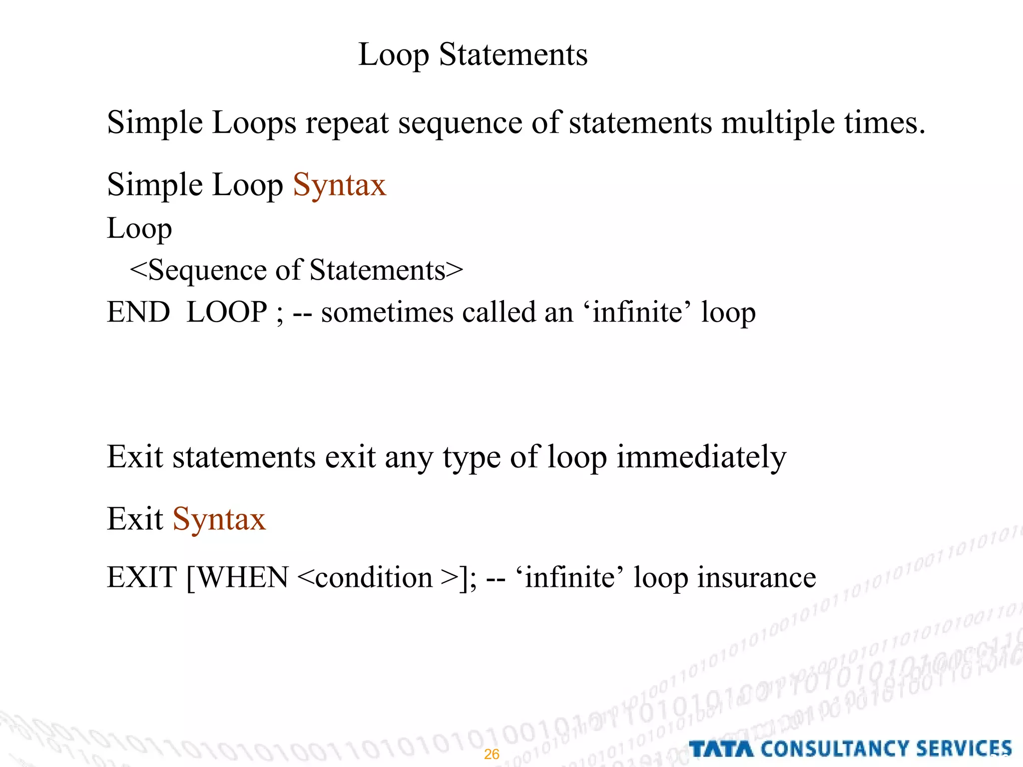 Loop Statements  Simple Loops repeat sequence of statements multiple times. Simple Loop  Syntax Loop  <Sequence of Statements> END  LOOP ; -- sometimes called an ‘infinite’ loop Exit statements exit any type of loop immediately Exit  Syntax   EXIT [WHEN <condition >]; -- ‘infinite’ loop insurance 
