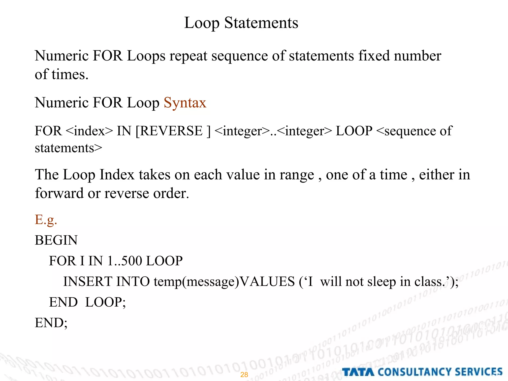Loop Statements Numeric FOR Loops repeat sequence of statements fixed number of times. Numeric FOR Loop  Syntax   FOR <index> IN [REVERSE ] <integer>..<integer> LOOP <sequence of statements> The Loop Index takes on each value in range , one of a time , either in forward or reverse order . E.g. BEGIN  FOR I IN 1..500 LOOP INSERT INTO temp(message)VALUES (‘I  will not sleep in class.’); END  LOOP; END; 