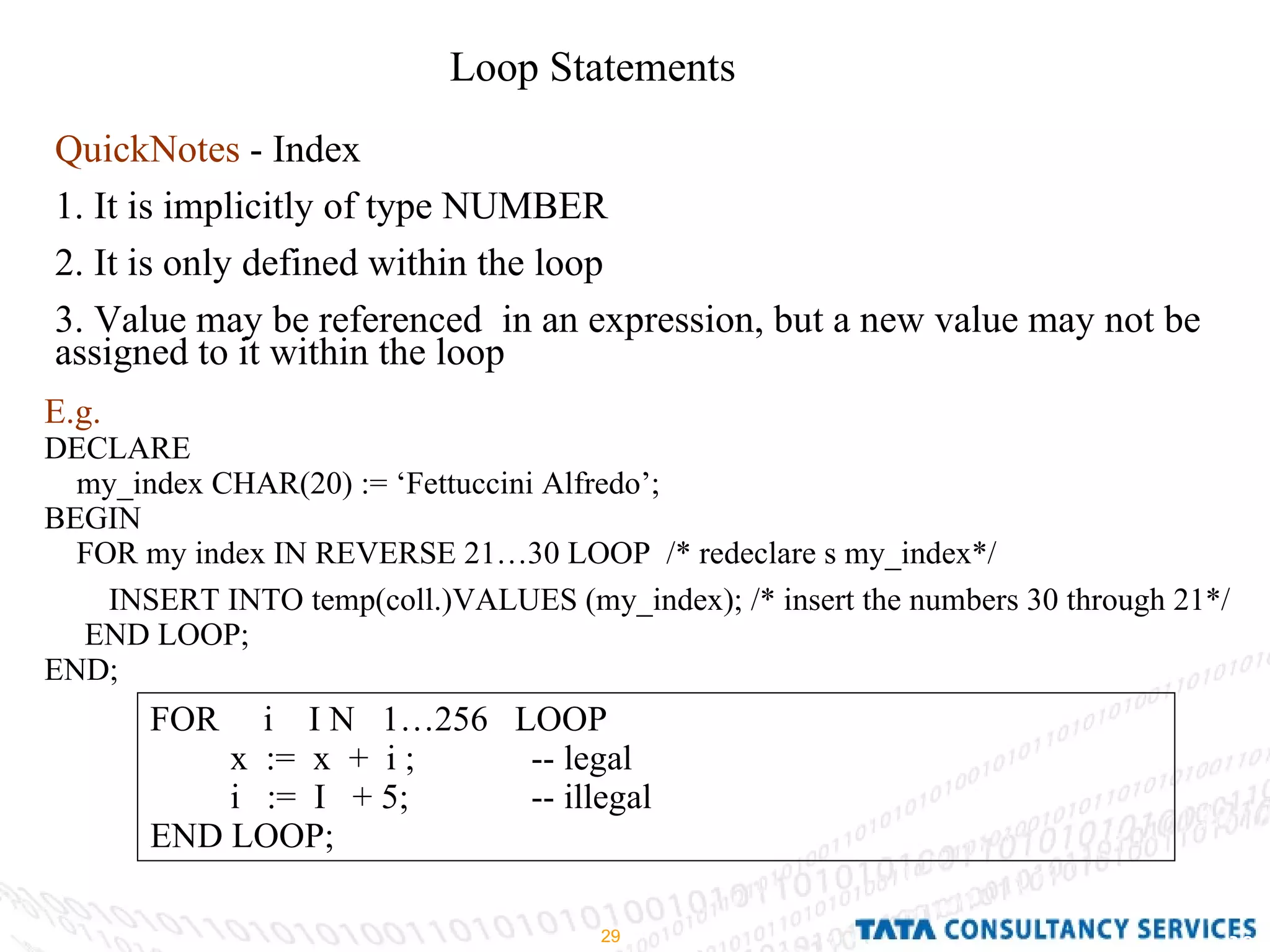 Loop Statements QuickNotes  - Index 1. It is implicitly of type NUMBER 2. It is only defined within the loop 3. Value may be referenced  in an expression, but a new value may not be assigned to it within the loop E.g. DECLARE  my_index CHAR(20) := ‘Fettuccini Alfredo’; BEGIN  FOR my index IN REVERSE 21…30 LOOP  /* redeclare s my_index*/ INSERT INTO temp(coll.)VALUES (my_index); /* insert the numbers 30 through 21*/ END LOOP; END; FOR  i  I N  1…256  LOOP x  :=  x  +  i ; -- legal i  :=  I  + 5; -- illegal END LOOP; 